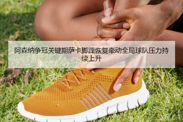 阿森纳争冠关键期萨卡脚踝恢复牵动全局球队压力持续上升