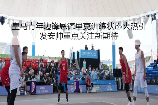皇马青年边锋恩德里克训练状态火热引发安帅重点关注新期待