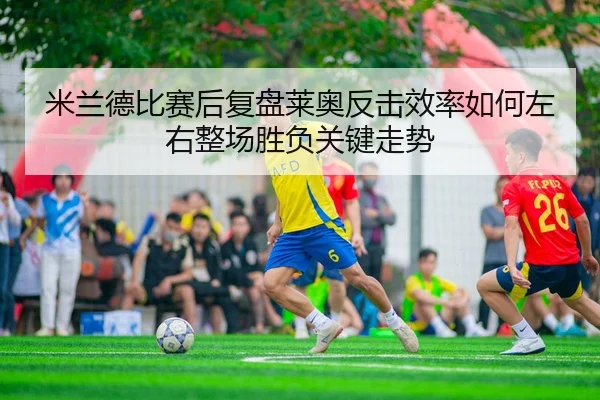 米兰德比赛后复盘莱奥反击效率如何左右整场胜负关键走势